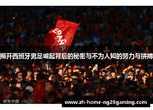 揭开西班牙男足崛起背后的秘密与不为人知的努力与拼搏