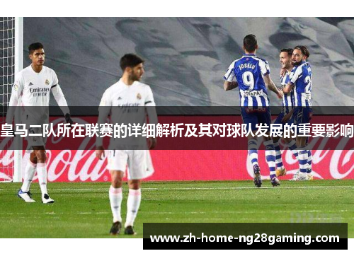 皇马二队所在联赛的详细解析及其对球队发展的重要影响