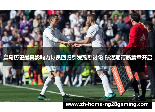 皇马历史最具影响力球员回归引发热烈讨论 球迷期待新篇章开启