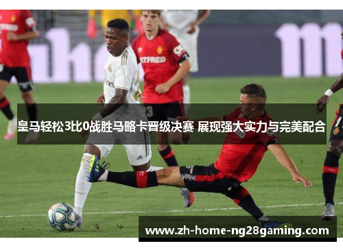 皇马轻松3比0战胜马略卡晋级决赛 展现强大实力与完美配合