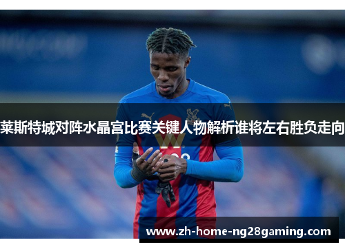莱斯特城对阵水晶宫比赛关键人物解析谁将左右胜负走向