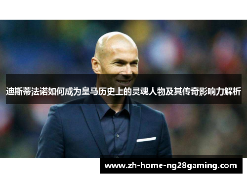 迪斯蒂法诺如何成为皇马历史上的灵魂人物及其传奇影响力解析