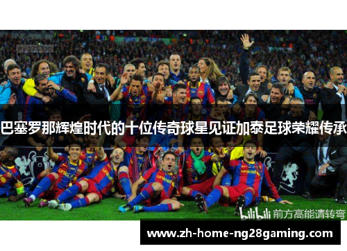 巴塞罗那辉煌时代的十位传奇球星见证加泰足球荣耀传承