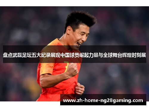 盘点武磊足坛五大纪录展现中国球员崛起力量与全球舞台辉煌时刻展