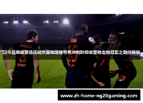 以今晨英超赛场压哨交易临场信号看冲刺阶段谁更稳走向冠军之路终极版