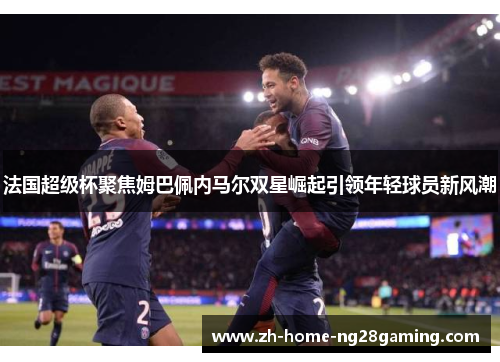 法国超级杯聚焦姆巴佩内马尔双星崛起引领年轻球员新风潮