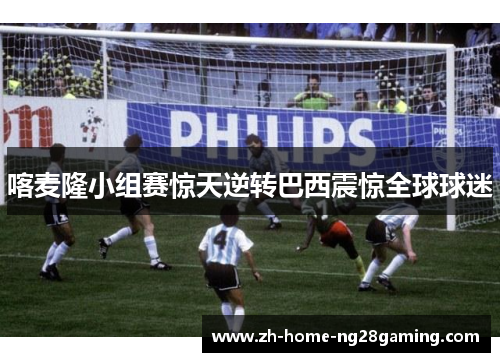 喀麦隆小组赛惊天逆转巴西震惊全球球迷