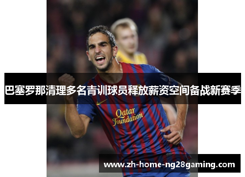 巴塞罗那清理多名青训球员释放薪资空间备战新赛季
