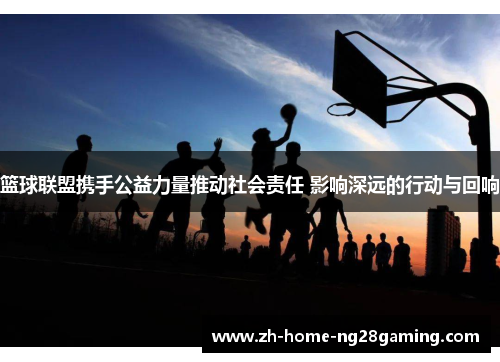 篮球联盟携手公益力量推动社会责任 影响深远的行动与回响
