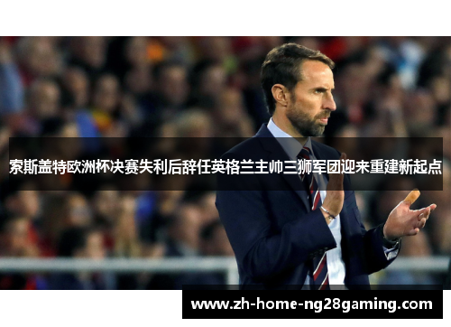 索斯盖特欧洲杯决赛失利后辞任英格兰主帅三狮军团迎来重建新起点