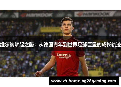 维尔纳崛起之路：从德国青年到世界足球巨星的成长轨迹