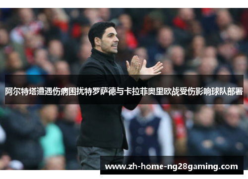 阿尔特塔遭遇伤病困扰特罗萨德与卡拉菲奥里欧战受伤影响球队部署