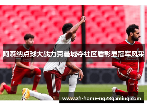 阿森纳点球大战力克曼城夺社区盾彰显冠军风采