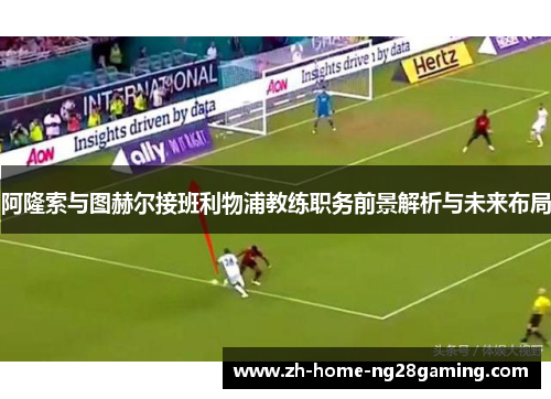 阿隆索与图赫尔接班利物浦教练职务前景解析与未来布局
