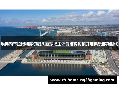 埃弗顿布拉姆利摩尔码头新球场主体钢结构封顶开启俱乐部新时代