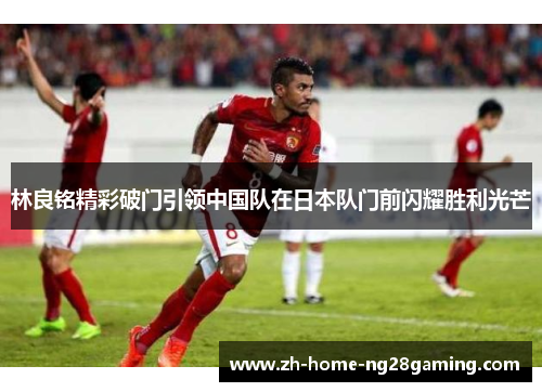 林良铭精彩破门引领中国队在日本队门前闪耀胜利光芒